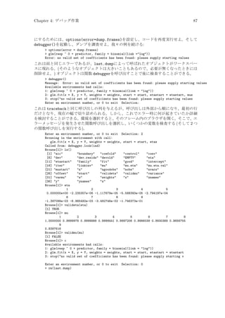 Chapter 4: デバッグ作業

87

にするためには、options(error=dump.frames)を設定し、コードを再度実行せよ。そして
debugger()を起動し、ダンプを調査せよ。我々の例を続ける:
 options(error = dump.frames)
 glm(resp ~ 0 + predictor, family = binomial(link =log))
Error: no valid set of coefficients has been found: please supply starting values

これは前と同じエラーであるが、last.dumpによって呼ばれたオブジェクトがワークスペー
スに現れる。(そのようなオブジェクトは大きいこともあるので、必要が無くなったときには
削除せよ。) オブジェクトは関数 debuggerを呼び出すことで後に検査することができる。
 debugger()
Message: Error: no valid set of coefficients has been found: please supply starting values
Available environments had calls:
1: glm(resp ~ 0 + predictor, family = binomial(link = log))
2: glm.fit(x = X, y = Y, weights = weights, start = start, etastart = etastart, mus
3: stop(no valid set of coefficients has been found: please supply starting values
Enter an environment number, or 0 to exit Selection:

これは tracebackと同じ呼び出しの列を与えるが、呼び出しは外部から順になり、最初の行
だけとなり、現在の幅で切り詰められる。しかし、これでエラー時に何が起きていたか詳細
を検討することができる。環境を選択すると、そのフレーム内のブラウザを開く。そこで、エ
ラーメッセージを発生させた関数呼び出しを選択し、いくつかの変数を検査する (そして 2 つ
の関数呼び出しを実行する)。
Enter an environment number, or 0 to exit Selection: 2
Browsing in the environment with call:
glm.fit(x = X, y = Y, weights = weights, start = start, etas
Called from: debugger.look(ind)
Browse[1] ls()
[1] aic
boundary
coefold
control
conv
[6] dev
dev.resids devold
EMPTY
eta
[11] etastart
family
fit
good
intercept
[16] iter
linkinv
mu
mu.eta
mu.eta.val
[21] mustart
n
ngoodobs
nobs
nvars
[26] offset
start
valideta
validmu
variance
[31] varmu
w
weights
x
xnames
[36] y
ynames
z
Browse[1] eta
1
2
3
4
5
0.000000e+00 -2.235357e-06 -1.117679e-05 -5.588393e-05 -2.794197e-04
6
7
8
9
-1.397098e-03 -6.985492e-03 -3.492746e-02 -1.746373e-01
Browse[1] valideta(eta)
[1] TRUE
Browse[1] mu
1
2
3
4
5
6
7
8
1.0000000 0.9999978 0.9999888 0.9999441 0.9997206 0.9986039 0.9930389 0.9656755
9
0.8397616
Browse[1] validmu(mu)
[1] FALSE
Browse[1] c
Available environments had calls:
1: glm(resp ~ 0 + predictor, family = binomial(link = log))
2: glm.fit(x = X, y = Y, weights = weights, start = start, etastart = etastart
3: stop(no valid set of coefficients has been found: please supply starting v
Enter an environment number, or 0 to exit
 rm(last.dump)

Selection: 0

 