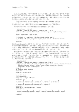 Chapter 4: デバッグ作業

88

last.dumpは後ほど、あるいは別の R セッションでさえも見ることができるので、事後分
析デバッグは R のバッチ利用に対しても可能である。我々はダンプが保存されるよう準備す
る必要がある: これはコマンドラインフラグ--saveを使って実行の最後にワークスペースを
保存するか、以下のような設定を通して行うことができる。
 options(error = quote({dump.frames(to.file=TRUE); q()}))
さらなるオプションと動作の例については dump.framesのヘルプを参照せよ。
代わりのエラーアクションは関数 recover()を使うことである:
 options(error = recover)
 glm(resp ~ 0 + predictor, family = binomial(link = log))
Error: no valid set of coefficients has been found: please supply starting values
Enter a frame number, or 0 to exit
1: glm(resp ~ 0 + predictor, family = binomial(link = log))
2: glm.fit(x = X, y = Y, weights = weights, start = start, etastart = etastart
Selection:

これは dump.framesによく似ている。しかし、ダンプとダンプの再ロードをしなくともプロ
グラムの状態を直接調べることができる。dump.framesのヘルプページでは、非対話的な使用
において dump.framesのように recoverが動作することから、dump.callsと dump.frames
に代わってエラーアクションとして recoverを使うことができるとしている。
事後分析デバッグは何が不味かったのかを正確に調査するのには良いが、なぜなのかを見
出すには必ずしもよくない。代わりのアプローチに、ちょうど前後で何が起こったか詳しく
見ることはあり、それをするのに良い方法として debugを使うことがある。これは関数呼び
出しの始めにブラウザへの呼び出しを挿入し、ステップスルーモードで始める。我々の例で
は、次のように使うことができる。
 debug(glm.fit)
 glm(resp ~ 0 + predictor, family = binomial(link =log))
debugging in: glm.fit(x = X, y = Y, weights = weights, start = start, etastart = etastart,
mustart = mustart, offset = offset, family = family, control = control,
intercept = attr(mt, intercept)  0)
debug: {
## lists the whole function
Browse[1]
debug: x - as.matrix(x)
...
Browse[1] start
[1] -2.235357e-06
debug: eta - drop(x %*% start)
Browse[1] eta
1
2
3
4
5
0.000000e+00 -2.235357e-06 -1.117679e-05 -5.588393e-05 -2.794197e-04
6
7
8
9
-1.397098e-03 -6.985492e-03 -3.492746e-02 -1.746373e-01
Browse[1]
debug: mu - linkinv(eta - eta + offset)
Browse[1] mu
1
2
3
4
5
6
7
8
1.0000000 0.9999978 0.9999888 0.9999441 0.9997206 0.9986039 0.9930389 0.9656755
9
0.8397616

 