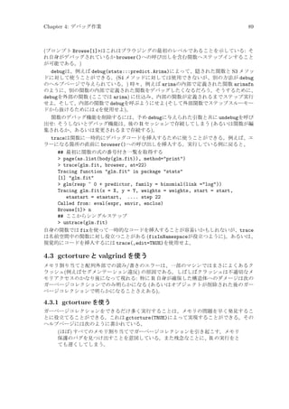 Chapter 4: デバッグ作業

89

(プロンプト Browse[1]はこれはブラウジングの最初のレベルであることを示している: そ
れ自身がデバッグされているか browser()への呼び出しを含む関数へステップインすること
が可能である。)
debugは、例えば debug(stats:::predict.Arima)によって、隠された関数と S3 メソッ
ドに対して使うことができる。(S4 メソッドに対しては使用できないが、別の方法が debug
のヘルプページで与えられている。) 時々、例えば arimaの内部で定義された関数 arimafn
のように、別の関数の内部で定義された関数をデバッグしたくなるだろう。そうするために、
debugを外部の関数 (ここでは arima) に仕込み、内部の関数が定義されるまでステップ実行
せよ。そして、内部の関数で debugを呼ぶようにせよ (そして外部関数でステップスルーモー
ドから抜けるためには cを使用せよ)。
関数のデバッグ機能を削除するには、予め debugに与えられた引数と共に undebugを呼び
出せ: そうしないとデバッグ機能は、後の R セッションで存続してしまう (あるいは関数が編
集されるか、あるいは変更されるまで存続する)。
traceは関数に一時的にデバッグコードを挿入するために使うことができる。例えば、エ
ラーになる箇所の直前に browser()への呼び出しを挿入する。実行している例に戻ると、
## 最初に関数の式の番号付き一覧を取得する
 page(as.list(body(glm.fit)), method=print)
 trace(glm.fit, browser, at=22)
Tracing function glm.fit in package stats
[1] glm.fit
 glm(resp ~ 0 + predictor, family = binomial(link =log))
Tracing glm.fit(x = X, y = Y, weights = weights, start = start,
etastart = etastart, .... step 22
Called from: eval(expr, envir, enclos)
Browse[1] n
## ここからシングルステップ
 untrace(glm.fit)
自身の関数では fixを使って一時的なコードを挿入することが容易いかもしれないが、trace
は名前空間中の関数に対し役立つことがある (fixInNamespaceが役立つように)。あるいは、
視覚的にコードを挿入するには trace(,edit=TRUE)を使用せよ。

4.3 gctorture と valgrind を使う
メモリ割り当てと配列外部での読み/書きのエラーは、一部のマシンではまさによくあるク
ラッシュ(例えばセグメンテーション違反) の原因である。しばしばクラッシュは不適切なメ
モリアクセスのかなり後になって現れる: 特に R 自身が確保した構造体へのダメージは次の
ガーベージコレクションでのみ明らかになる (あるいはオブジェクトが削除された後のガー
ベージコレクションで明らかになることさえある)。

4.3.1 gctorture を使う
ガーベージコレクションをできるだけ多く実行することは、メモリの問題を早く発見するこ
とに役立てることができる。これは gctorture(TRUE)によって実現することができる。その
ヘルプページには次のように書かれている。

(ほぼ) すべてのメモリ割り当てでガーベージコレクションを引き起こす。メモリ
保護のバグを見つけ出すことを意図している。また残念なことに、R の実行をと
ても遅くしてしまう。

 
