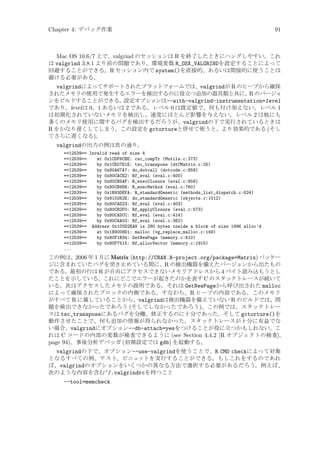 Chapter 4: デバッグ作業

91

Mac OS 10.6/7 上で、valgrind のセッションは R を終了したときにハングしやすい。これ
は valgrind 3.8.1 より前の問題であり、環境変数 R_OSX_VALGRINDを設定することによって
回避することができる。R セッション内で system()を直接的、あるいは間接的に使うことは
避ける必要がある。
valgrindによってサポートされたプラットフォームでは、valgrindが R のヒープから確保
されたメモリの使用で発生するエラーを検出するのに役立つ追加の器具類と共に、 のバージョ
R
ンをビルドすることができる。
設定オプションは--with-valgrind-instrumentation=level
であり、level は 0、1 あるいは 2 である。レベル 0 は既定値で、何も付け加えない。レベル 1
は初期化されていないメモリを検出し、速度にほとんど影響を与えない。レベル 2 は他にも
多くのメモリ使用に関するバグを検出するだろうが、valgrindの下で実行されているときは
R をかなり遅くしてしまう。この設定を gctortureと併せて使うと、より効果的である (そし
てさらに遅くなる)。
valgrindの出力の例は次の通り。
==12539== Invalid read of size 4
==12539==
at 0x1CDF6CBE: csc_compTr (Mutils.c:273)
==12539==
by 0x1CE07E1E: tsc_transpose (dtCMatrix.c:25)
==12539==
by 0x80A67A7: do_dotcall (dotcode.c:858)
==12539==
by 0x80CACE2: Rf_eval (eval.c:400)
==12539==
by 0x80CB5AF: R_execClosure (eval.c:658)
==12539==
by 0x80CB98E: R_execMethod (eval.c:760)
==12539==
by 0x1B93DEFA: R_standardGeneric (methods_list_dispatch.c:624)
==12539==
by 0x810262E: do_standardGeneric (objects.c:1012)
==12539==
by 0x80CAD23: Rf_eval (eval.c:403)
==12539==
by 0x80CB2F0: Rf_applyClosure (eval.c:573)
==12539==
by 0x80CADCC: Rf_eval (eval.c:414)
==12539==
by 0x80CAA03: Rf_eval (eval.c:362)
==12539== Address 0x1C0D2EA8 is 280 bytes inside a block of size 1996 alloc’d
==12539==
at 0x1B9008D1: malloc (vg_replace_malloc.c:149)
==12539==
by 0x80F1B34: GetNewPage (memory.c:610)
==12539==
by 0x80F7515: Rf_allocVector (memory.c:1915)
...

この例は、2006 年 1 月に Matrix (http://CRAN.R-project.org/package=Matrix) パッケー
ジに含まれていたバグを突き止めている間に、R の検出機器を備えたバージョンから出たもの
である。最初の行は R が自由にアクセスできないメモリアドレスから 4 バイト読み込もうとし
たことを示している。これにどこでエラーが起きたのかを表す C のスタックトレースが続いて
いる。次はアクセスしたメモリの説明である。それは GetNewPageから呼び出された malloc
によって確保されたブロックの内側である。すなわち、R ヒープの内部である。このメモリ
がすべて R に属していることから、valgrindは検出機器を備えていない R のビルドでは、問
題を検出できなかったであろう (そしてしなかったであろう)。この例では、スタックトレー
スは tsc_transposeにあるバグを分離、修正するのに十分であった。そして gctorture()を
動作させたことで、何も追加の情報が得られなかった。スタックトレースが十分に有益でな
い場合、valgrindにオプション--db-attach=yesをつけることが役に立つかもしれない。こ
れは C コードの内部の変数が検査できるように (see Section 4.4.2 [R オブジェクトの検査],
page 94)、事後分析デバッガ (初期設定では gdb) を起動する。

valgrindの下で、オプション--use-valgrindを使うことで、R CMD checkによって対象
となるすべての例、テスト、ビニェ
ットを実行することができる。もしこれをするのであれ
ば、valgrindのオプションをいくつかの異なる方法で選択する必要があるだろう。例えば、
次のような内容を含む~/.valgrindrcを持つこと
--tool=memcheck

 