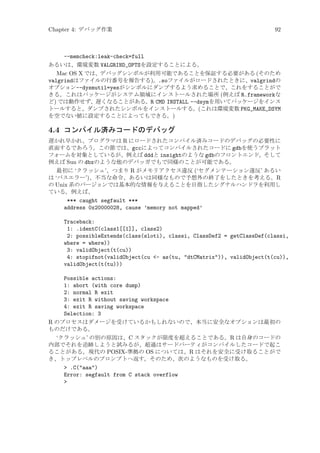 Chapter 4: デバッグ作業

92

--memcheck:leak-check=full
あるいは、環境変数 VALGRIND_OPTSを設定することによる。
Mac OS X では、デバッグシンボルが利用可能であることを保証する必要がある (そのため
valgrindはファイルの行番号を報告する)。.soファイルがロードされたときに、valgrindの
オプション--dysmutil=yesがシンボルにダンプするよう求めることで、これをすることがで
きる。これはパッケージがシステム領域にインストールされた場所 (例えば R.frameworkな
ど) では動作せず、遅くなることがある。R CMD INSTALL --dsymを用いてパッケージをインス
トールすると、ダンプされたシンボルをインストールする。(これは環境変数 PKG_MAKE_DSYM
を空でない値に設定することによってもできる。)

4.4 コンパイル済みコードのデバッグ
遅かれ早かれ、プログラマは R にロードされたコンパイル済みコードのデバッグの必要性に
直面するであろう。この節では、gccによってコンパイルされたコードに gdbを使うプラット
フォームを対象としているが、例えば dddと insightのような gdbのフロントエンド、そして
例えば Sun の dbxのような他のデバッガでもで同様のことが可能である。
最初に ‘クラッシュ’、つまり R がメモリアクセス違反 (‘セグメンテーション違反’ あるい
は ‘バスエラー’)、不当な命令、あるいは同様なもので予想外の終了をしたときを考える。R
の Unix 系のバージョンでは基本的な情報を与えることを目指したシグナルハンドラを利用し
ている。例えば、

*** caught segfault ***
address 0x20000028, cause ’memory not mapped’
Traceback:
1: .identC(class1[[1]], class2)
2: possibleExtends(class(sloti), classi, ClassDef2 = getClassDef(classi,
where = where))
3: validObject(t(cu))
4: stopifnot(validObject(cu - as(tu, dtCMatrix)), validObject(t(cu)),
validObject(t(tu)))
Possible actions:
1: abort (with core dump)
2: normal R exit
3: exit R without saving workspace
4: exit R saving workspace
Selection: 3
R のプロセスはダメージを受けているかもしれないので、本当に安全なオプションは最初の
ものだけである。
‘クラッシュ’ の別の原因は、C スタックが限度を超えることである。R は自身のコードの
内部でそれを追跡しようと試みるが、超過はサードパーティがコンパイルしたコードで起こ
ることがある。現代の POSIX-準拠の OS については、R はそれを安全に受け取ることがで
き、トップレベルのプロンプトへ返す。そのため、次のようなものを受け取る。
 .C(aaa)
Error: segfault from C stack overflow


 