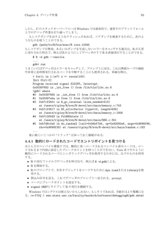 Chapter 4: デバッグ作業

93

しかし、C のスタックオーバーフローは Windows では致命的で、通常そのプラットフォーム
上でのデバッグ作業を打ち破ってしまう。
もしコアダンプを出すようなクラッシュがあれば、コアダンプを検査するために、次のよ
うなものを使うことができる。
gdb /path/to/R/bin/exec/R core.12345
もしコアダンプが無効、あるいはダンプを生成しないエラーをキャ
ッチする場合は、R が正常
に実行された時点で、例えば次のようにしてデバッガの下で R を直接実行することができる。
$ R -d gdb --vanilla
...
gdb run
うまくいけばデバッガはエラーをキャ
ッチして、プロンプトに戻る。これは無限ループの捕捉
や非常に長時間実行されるコードを中断することにも使用される。単純な例は、
 for(i in 1:1e7) x - rnorm(100)
[hit Ctrl-C]
Program received signal SIGINT, Interrupt.
0x00397682 in _int_free () from /lib/tls/libc.so.6
(gdb) where
#0 0x00397682 in _int_free () from /lib/tls/libc.so.6
#1 0x00397eba in free () from /lib/tls/libc.so.6
#2 0xb7cf2551 in R_gc_internal (size_needed=313)
at /users/ripley/R/svn/R-devel/src/main/memory.c:743
#3 0xb7cf3617 in Rf_allocVector (type=13, length=626)
at /users/ripley/R/svn/R-devel/src/main/memory.c:1906
#4 0xb7c3f6d3 in PutRNGstate ()
at /users/ripley/R/svn/R-devel/src/main/RNG.c:351
#5 0xb7d6c0a5 in do_random2 (call=0x94bf7d4, op=0x92580e8, args=0x9698f98,
rho=0x9698f28) at /users/ripley/R/svn/R-devel/src/main/random.c:183
...
後に続くいくつかの “トリック” は知っておく価値がある:

4.4.1 動的にロードされたコードでエントリポイントを見つける
ほとんどのコンパイル環境下では、動的に R へロードされるコンパイル済みコードは、ロー
ドされるまで内部に設定したブレークポイントを持つことができない。Unix 系でそのように
動的にロードされるコードにシンボリックデバッガを使用するためには、以下のものを利用
する。
• R の実行ファイルでデバッガを呼び出す。例えば R -d gdbによる。
• R を開始する。
• R のプロンプトで、共有オブジェクトをロードするために dyn.loadまたは libraryを使
用する。
• 割込み信号を送る。これでデバッガのプロンプトへ戻される。prompt.
• コードにブレークポイントを設定する。
• signal 0RETとタイプして R の実行を継続する。

Windows ではシグナルは使えないかもしれない。
もしそうであれば、
手続きはより複雑にな
る。rw-FAQ と www.stats.uwo.ca/faculty/murdoch/software/debuggingR/gdb.shtml

 