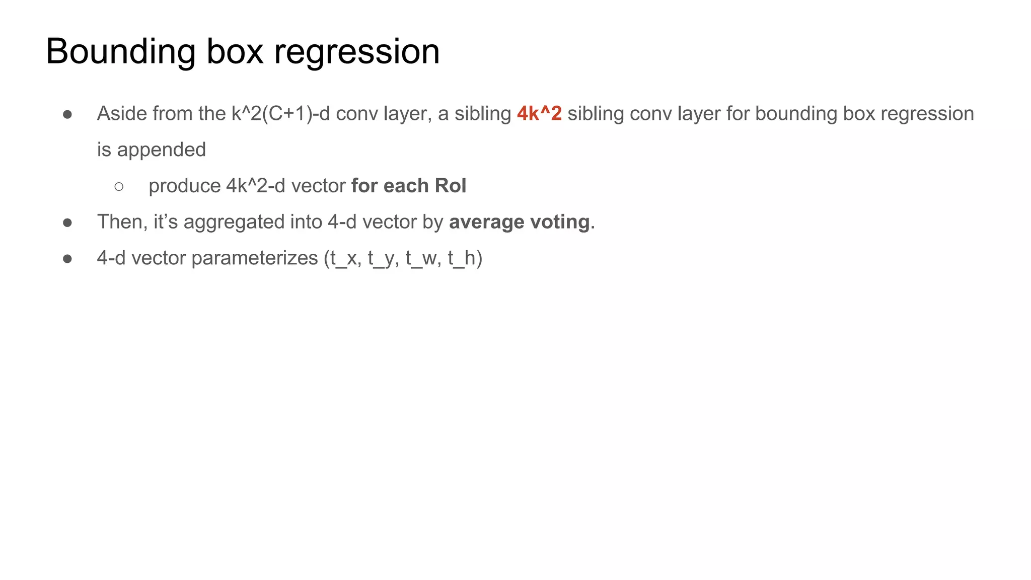 Bounding box regression
● Aside from the k^2(C+1)-d conv layer, a sibling 4k^2 sibling conv layer for bounding box regression
is appended
○ produce 4k^2-d vector for each RoI
● Then, it’s aggregated into 4-d vector by average voting.
● 4-d vector parameterizes (t_x, t_y, t_w, t_h)
 