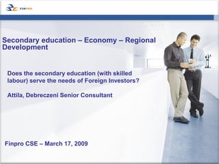Secondary education – Economy – Regional
Development


 Does the secondary education (with skilled
 labour) serve the needs of Foreign Investors?

 Attila, Debreczeni Senior Consultant




Finpro CSE – March 17, 2009
 