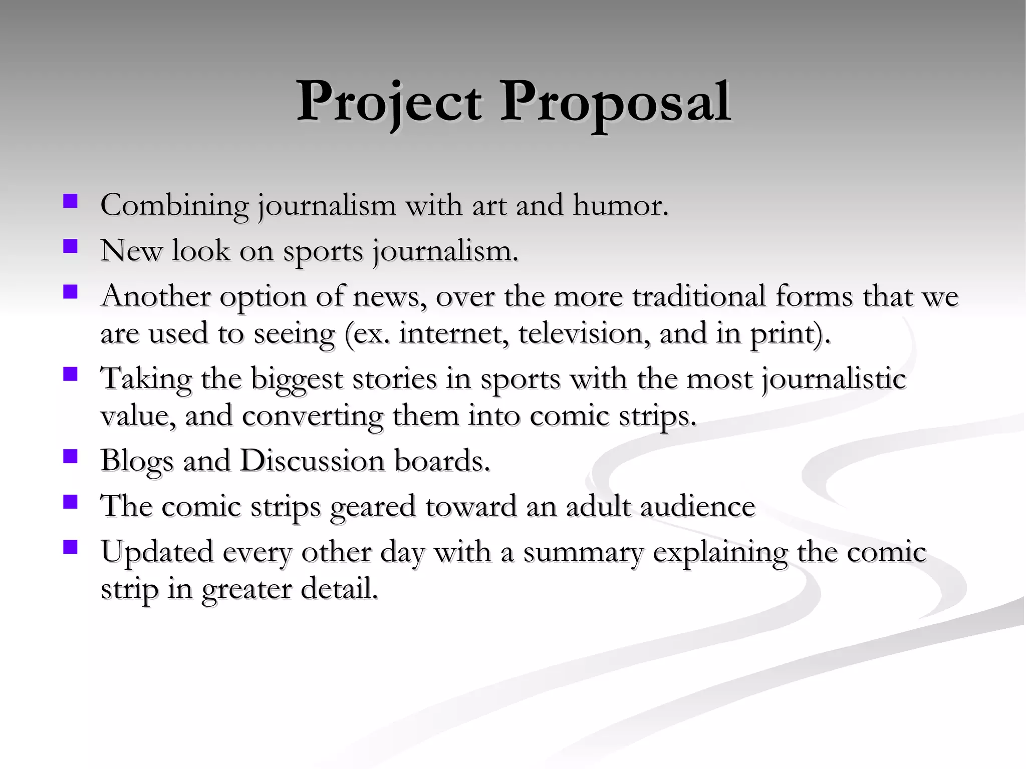 Project Proposal Combining journalism with art and humor.  New look on sports journalism.  Another option of news, over the more traditional forms that we are used to seeing (ex. internet, television, and in print). Taking the biggest stories in sports with the most journalistic value, and converting them into comic strips. Blogs and Discussion boards.  The comic strips geared toward an adult audience  Updated every other day with a summary explaining the comic strip in greater detail.  