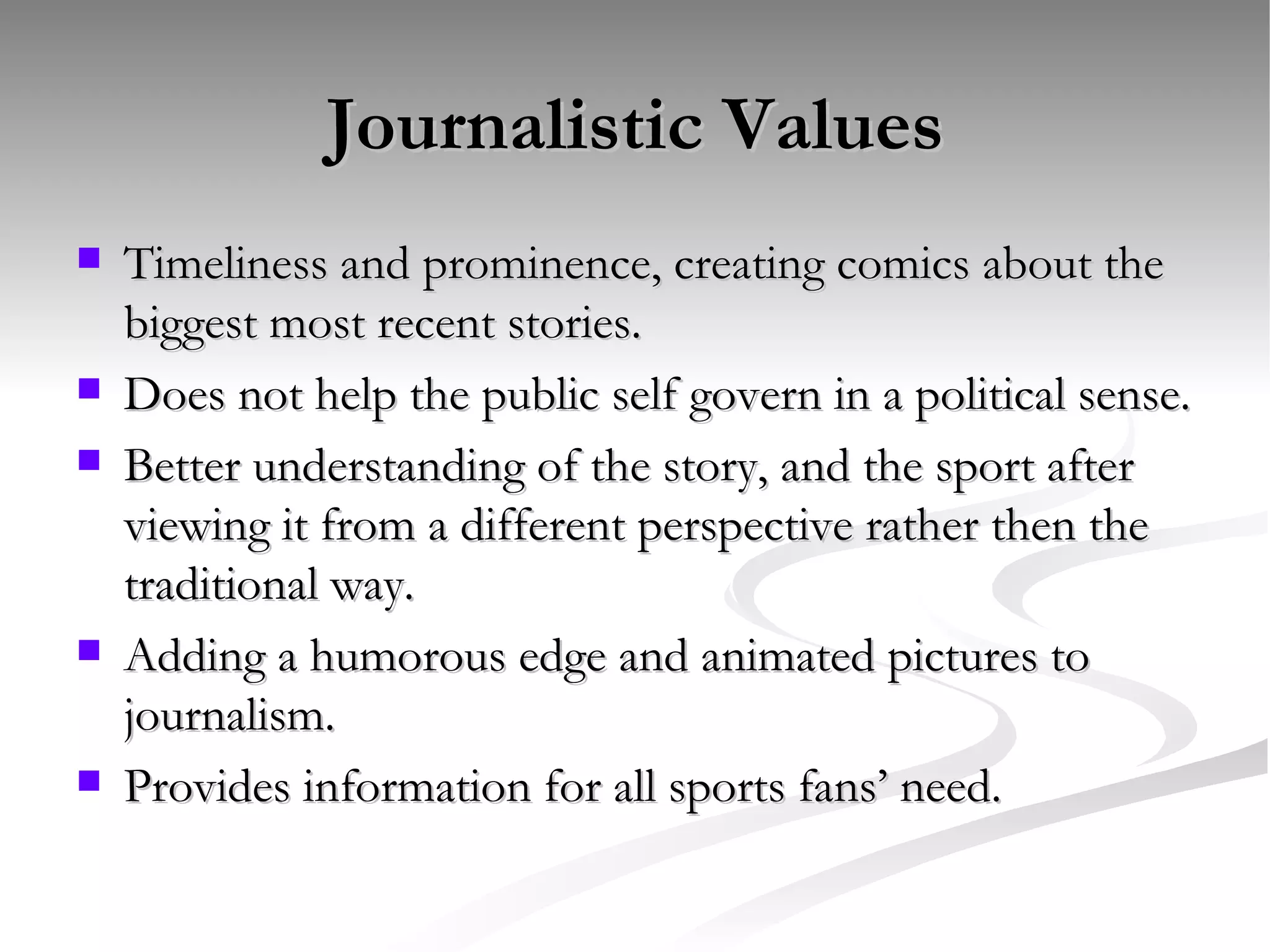 Journalistic Values Timeliness and prominence, creating comics about the biggest most recent stories. Does not help the public self govern in a political sense. Better understanding of the story, and the sport after viewing it from a different perspective rather then the traditional way. Adding a humorous edge and animated pictures to journalism. Provides information for all sports fans’ need.  