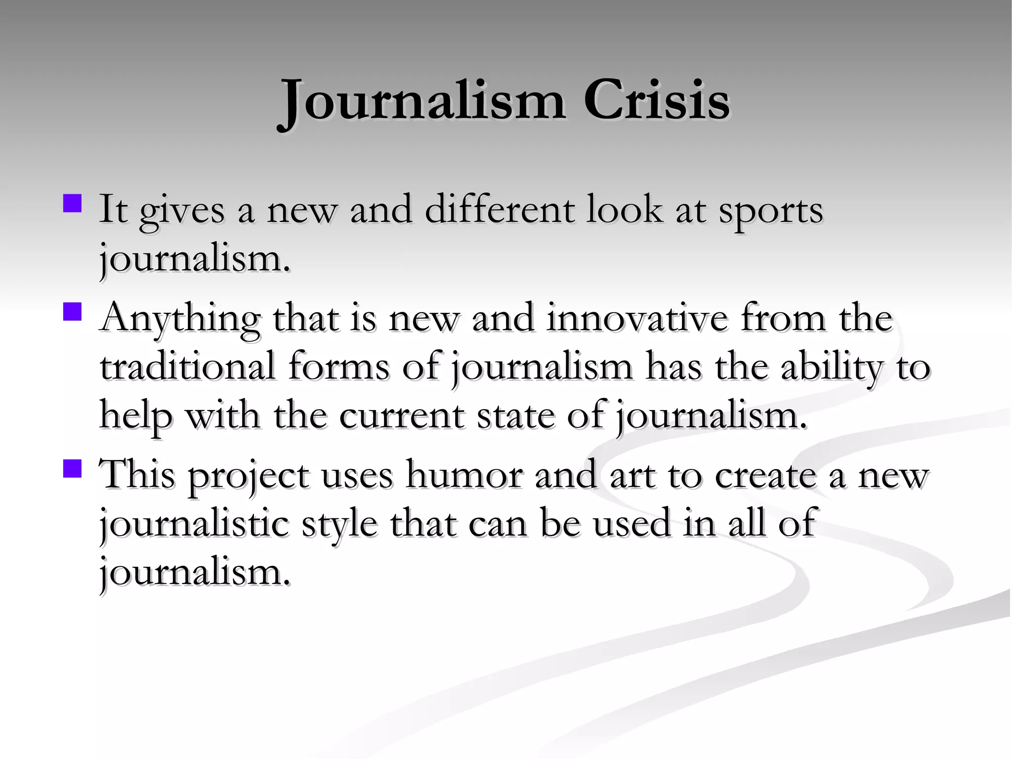 Journalism Crisis It gives a new and different look at sports journalism.  Anything that is new and innovative from the traditional forms of journalism has the ability to help with the current state of journalism.  This project uses humor and art to create a new journalistic style that can be used in all of journalism. 