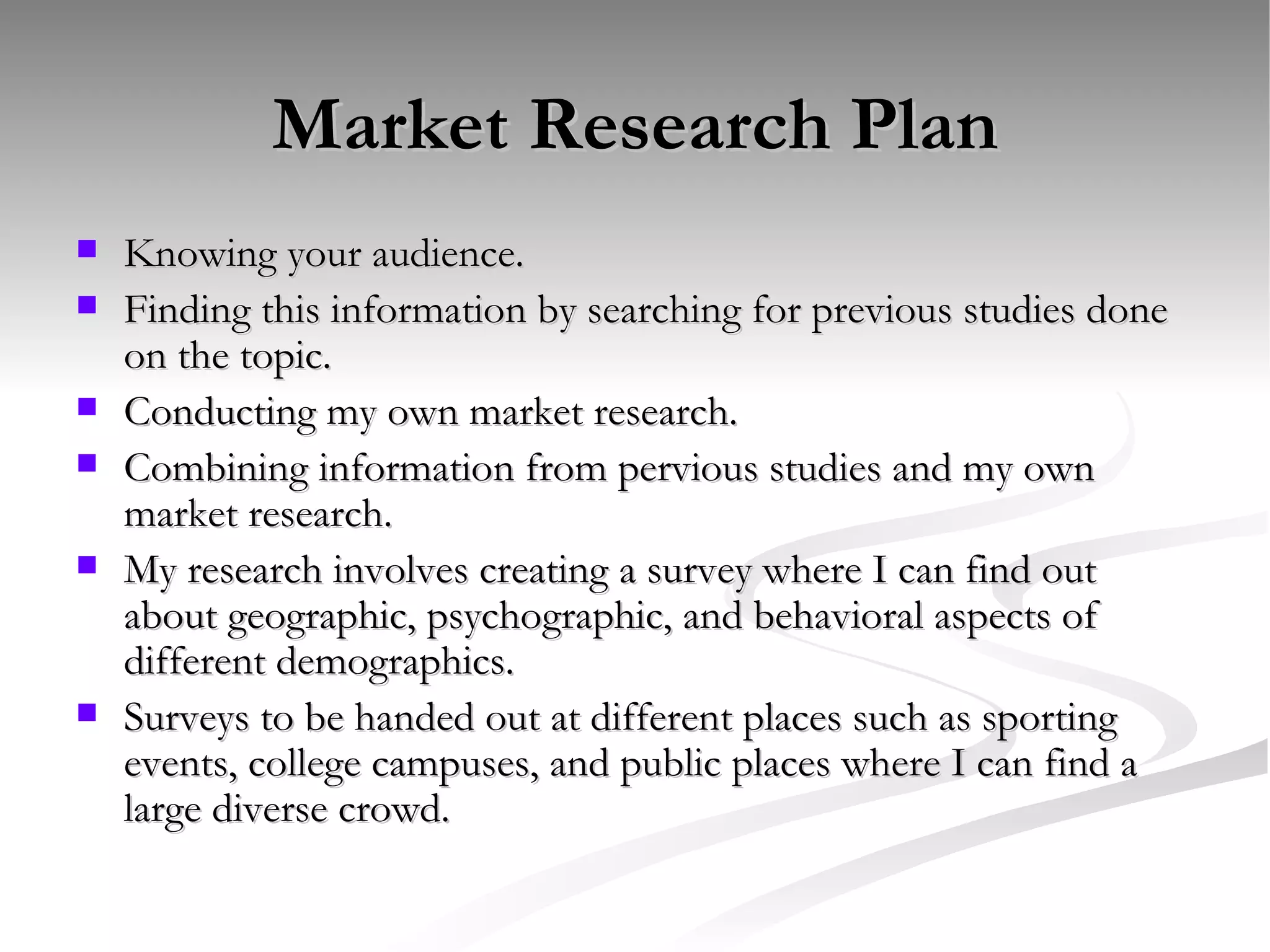 Market Research Plan Knowing your audience.  Finding this information by searching for previous studies done on the topic.  Conducting my own market research.  Combining information from pervious studies and my own market research.  My research involves creating a survey where I can find out about geographic, psychographic, and behavioral aspects of different demographics.  Surveys to be handed out at different places such as sporting events, college campuses, and public places where I can find a large diverse crowd.  