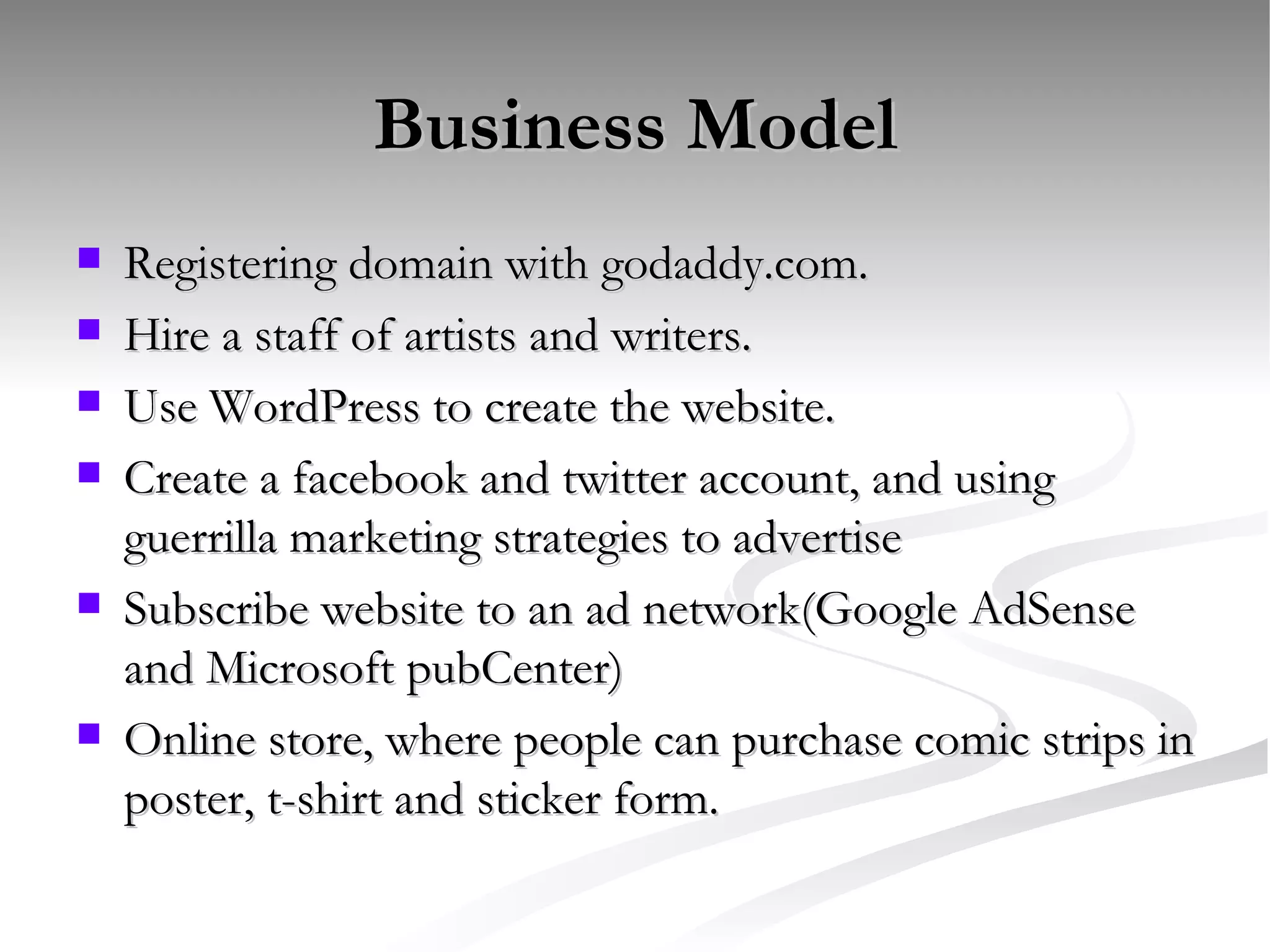 Business Model Registering domain with godaddy.com.  Hire a staff of artists and writers. Use WordPress to create the website.  Create a facebook and twitter account, and using guerrilla marketing strategies to advertise Subscribe website to an ad network(Google AdSense and Microsoft pubCenter)  Online store, where people can purchase comic strips in poster, t-shirt and sticker form.  