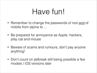 Have fun!
•

Remember to change the passwords of root and of
mobile from alpine to ...

•

Be prepared for annoyance as Apple, hackers,
play cat and mouse

•

Beware of scams and rumours, don’t pay anyone
anything!

•

Don’t count on jailbreak still being possible a few
models / iOS versions later

 