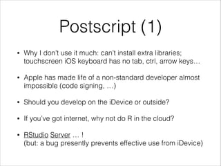 Postscript (1)
•

Why I don’t use it much: can’t install extra libraries;
touchscreen iOS keyboard has no tab, ctrl, arrow keys…

•

Apple has made life of a non-standard developer almost
impossible (code signing, …)

•

Should you develop on the iDevice or outside?

•

If you’ve got internet, why not do R in the cloud?

•

RStudio Server … !
(but: a bug presently prevents effective use from iDevice)

 
