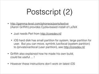 Postscript (2)
•

http://gamma-level.com/iphoneos/ports/texlive
(AaronGrifﬁth) provides Cydia-based install of LaTeX
•

Just needs Perl from http://coredev.nl/

•

iOS hard disk has small partition for system, large partition for
user. But you can move, symlink /usr/local (system partition)
to /private/var/local (user partition), see http://coredev.nl/

•

Grifﬁth also explained how he made his own build,
could be useful ... !

•

However these instructions don’t work on latest iOS

 