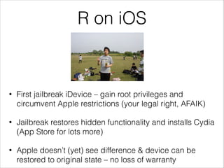 R on iOS

•

First jailbreak iDevice – gain root privileges and
circumvent Apple restrictions (your legal right, AFAIK)

•

Jailbreak restores hidden functionality and installs Cydia
(App Store for lots more)

•

Apple doesn’t (yet) see difference & device can be
restored to original state – no loss of warranty

 