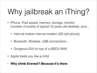 Why jailbreak an iThing?
•

iPhone, iPad speed, memory, storage, monitor
(number of pixels) of typical 10 years old desktop, plus...
•

Internal mobile internet modem (3G cell phone)

•

Bluetooth, Wireless, USB connections...

•

Gorgeous GUI on top of a (BSD) UNIX

•

Apple treats you like a child

•

Why climb Everest? Because it’s there

 