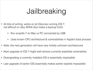 Jailbreaking
•

At time of writing: works on all iDevices running iOS 7;
not difﬁcult or risky AFAIK (but make a backup ﬁrst!)
•

Run evasi0n 7 on Mac or PC connected by USB

•

Uses known CPU architecture & vulnerabilities in Apple’s boot process

•

Note: the next generation will have new initially unknown architectures

•

Next upgrade of iOS 7 might well remove currently exploited vulnerability

•

Downgrading a currently installed iOS is essentially impossible

•

Last upgrade of earlier iOS essentially makes earlier exploits impossible

 