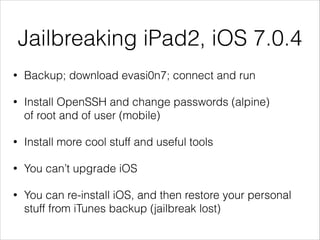 Jailbreaking iPad2, iOS 7.0.4
•

Backup; download evasi0n7; connect and run

•

Install OpenSSH and change passwords (alpine)
of root and of user (mobile)

•

Install more cool stuff and useful tools

•

You can’t upgrade iOS

•

You can re-install iOS, and then restore your personal
stuff from iTunes backup (jailbreak lost)

 