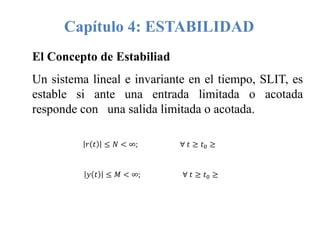 Capítulo 4: ESTABILIDAD
El Concepto de Estabiliad
Un sistema lineal e invariante en el tiempo, SLIT, es
estable si ante una entrada limitada o acotada
responde con una salida limitada o acotada.
𝑟 𝑡 ≤ 𝑁 < ∞; ∀ 𝑡 ≥ 𝑡0 ≥
𝑦 𝑡 ≤ 𝑀 < ∞; ∀ 𝑡 ≥ 𝑡0 ≥
 