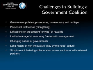 Challenges in Building a Government Coalition Government policies, procedures, bureaucracy and red tape Personnel restrictions (hiring/firing) Limitations on the amount (or type) of rewards Limited managerial autonomy / Autocratic management Changing nature of governments Long history of non-innovative “play by the rules” culture  Structure not fostering collaboration across sectors or with external partners 