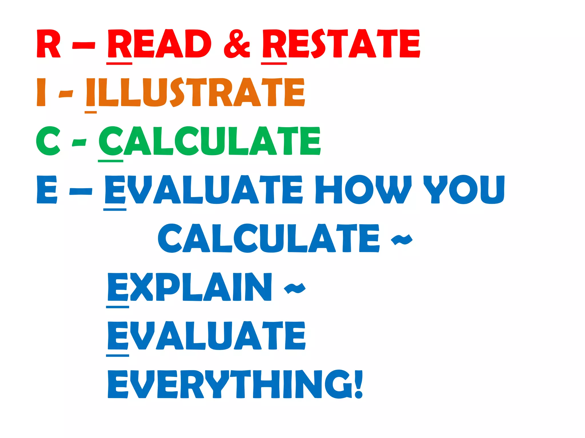 R – READ & RESTATE
I - ILLUSTRATE
C - CALCULATE
E – EVALUATE HOW YOU
        CALCULATE ~
     EXPLAIN ~
     EVALUATE
     EVERYTHING!
 