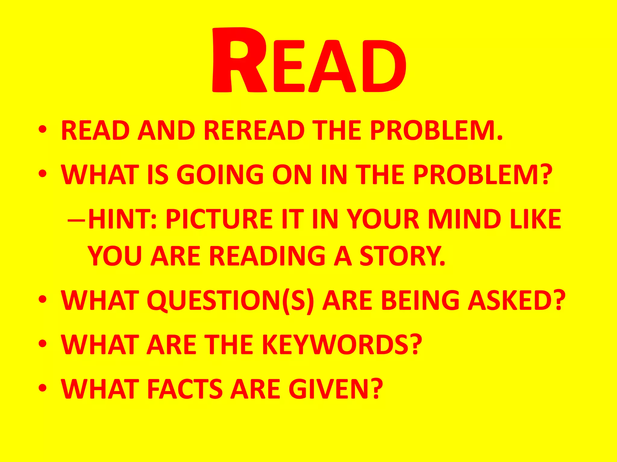 READ
• READ AND REREAD THE PROBLEM.
• WHAT IS GOING ON IN THE PROBLEM?
  –HINT: PICTURE IT IN YOUR MIND LIKE
    YOU ARE READING A STORY.
• WHAT QUESTION(S) ARE BEING ASKED?
• WHAT ARE THE KEYWORDS?
• WHAT FACTS ARE GIVEN?
 