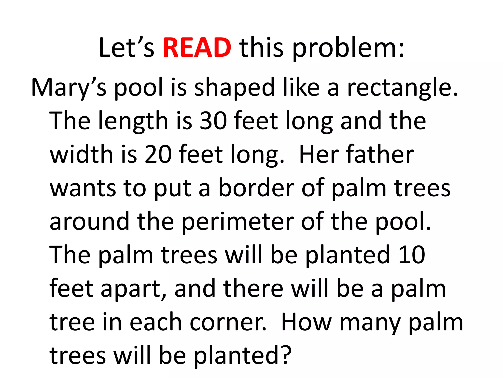 Let’s READ this problem:
Mary’s pool is shaped like a rectangle.
 The length is 30 feet long and the
 width is 20 feet long. Her father
 wants to put a border of palm trees
 around the perimeter of the pool.
 The palm trees will be planted 10
 feet apart, and there will be a palm
 tree in each corner. How many palm
 trees will be planted?
 