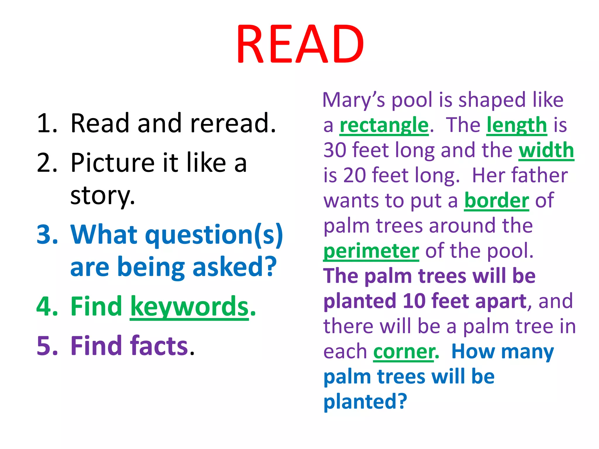 READ
                       Mary’s pool is shaped like
1. Read and reread.    a rectangle. The length is
                       30 feet long and the width
2. Picture it like a   is 20 feet long. Her father
   story.              wants to put a border of
3. What question(s)    palm trees around the
                       perimeter of the pool.
   are being asked?    The palm trees will be
4. Find keywords.      planted 10 feet apart, and
                       there will be a palm tree in
5. Find facts.         each corner. How many
                       palm trees will be
                       planted?
 