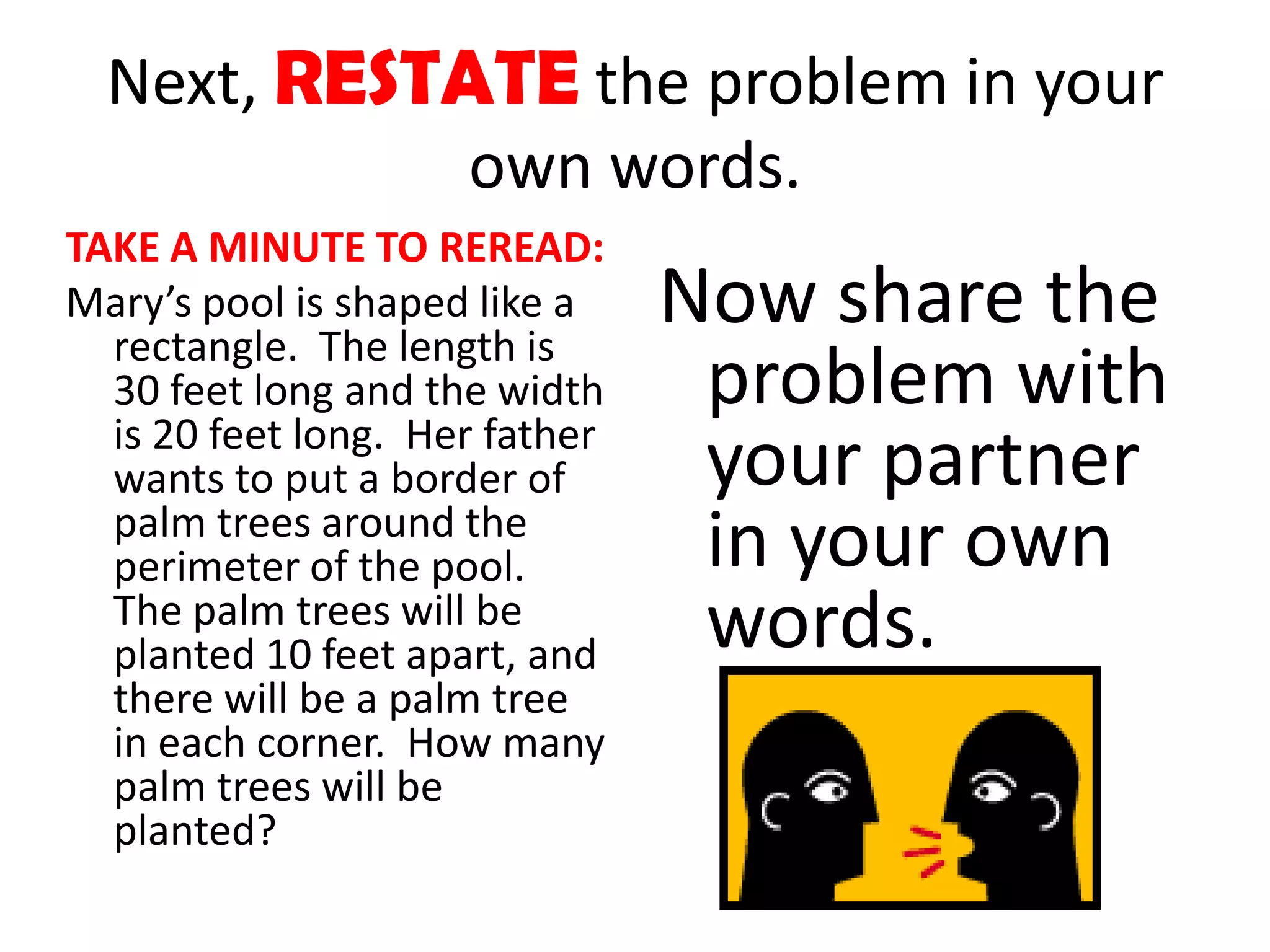 Next, RESTATE the problem in your
             own words.
TAKE A MINUTE TO REREAD:
Mary’s pool is shaped like a
  rectangle. The length is
                                Now share the
  30 feet long and the width     problem with
  is 20 feet long. Her father
  wants to put a border of       your partner
  palm trees around the
  perimeter of the pool.         in your own
  The palm trees will be
  planted 10 feet apart, and     words.
  there will be a palm tree
  in each corner. How many
  palm trees will be
  planted?
 