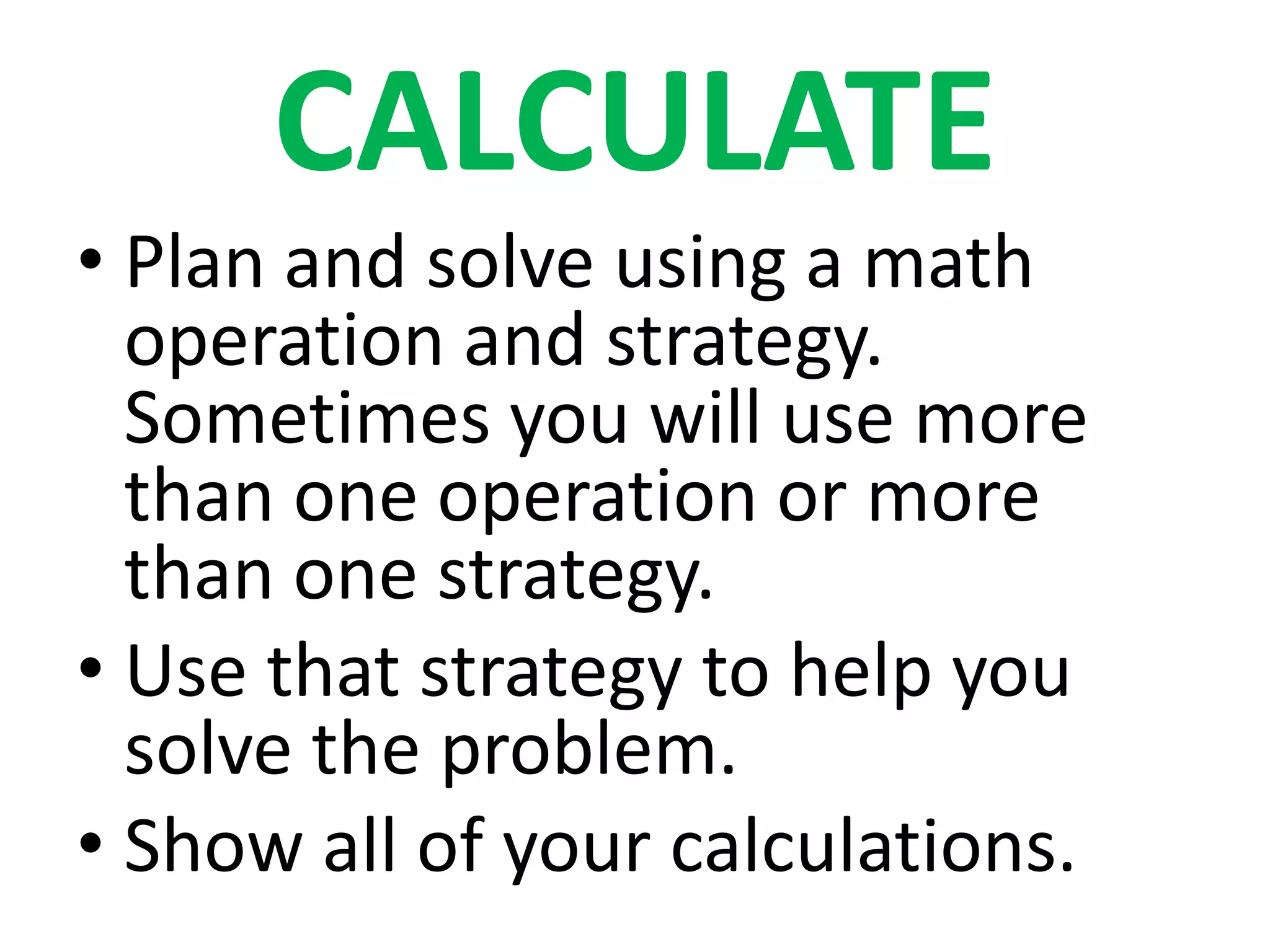 CALCULATE
• Plan and solve using a math
  operation and strategy.
  Sometimes you will use more
  than one operation or more
  than one strategy.
• Use that strategy to help you
  solve the problem.
• Show all of your calculations.
 
