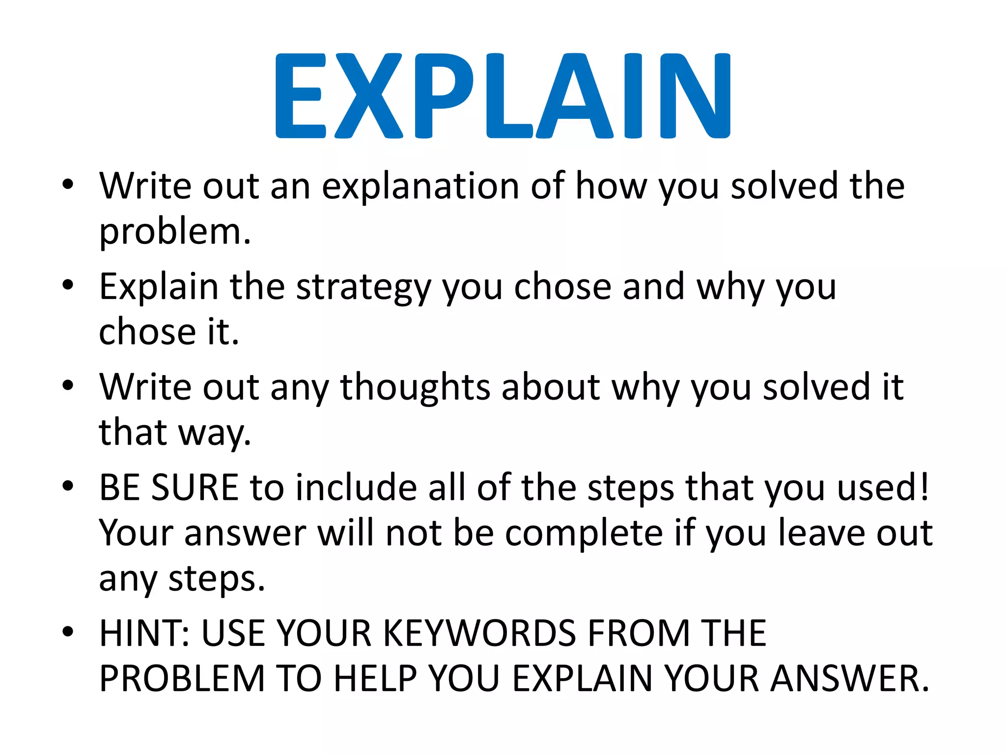 EXPLAIN
• Write out an explanation of how you solved the
  problem.
• Explain the strategy you chose and why you
  chose it.
• Write out any thoughts about why you solved it
  that way.
• BE SURE to include all of the steps that you used!
  Your answer will not be complete if you leave out
  any steps.
• HINT: USE YOUR KEYWORDS FROM THE
  PROBLEM TO HELP YOU EXPLAIN YOUR ANSWER.
 
