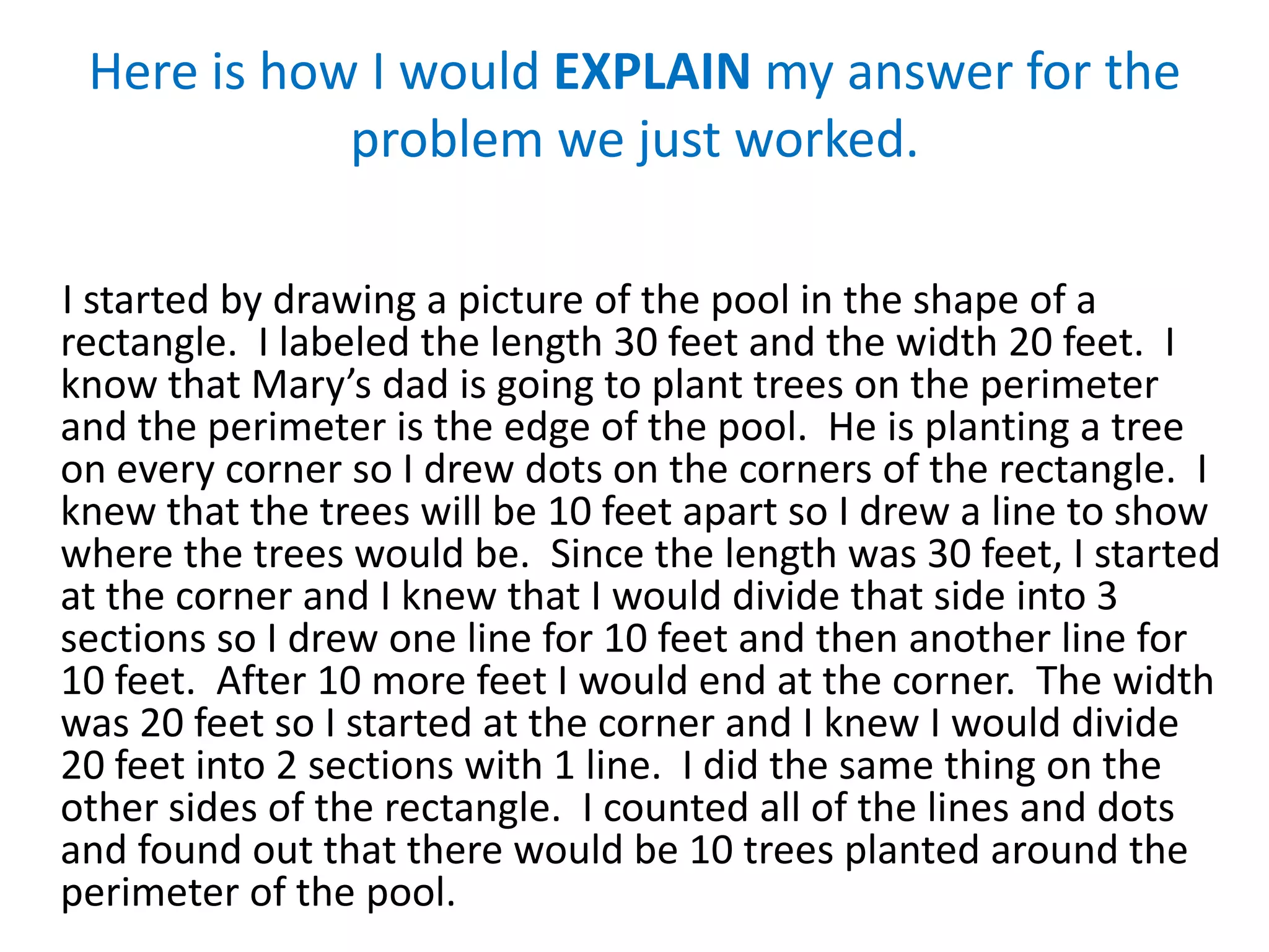 Here is how I would EXPLAIN my answer for the
            problem we just worked.

I started by drawing a picture of the pool in the shape of a
rectangle. I labeled the length 30 feet and the width 20 feet. I
know that Mary’s dad is going to plant trees on the perimeter
and the perimeter is the edge of the pool. He is planting a tree
on every corner so I drew dots on the corners of the rectangle. I
knew that the trees will be 10 feet apart so I drew a line to show
where the trees would be. Since the length was 30 feet, I started
at the corner and I knew that I would divide that side into 3
sections so I drew one line for 10 feet and then another line for
10 feet. After 10 more feet I would end at the corner. The width
was 20 feet so I started at the corner and I knew I would divide
20 feet into 2 sections with 1 line. I did the same thing on the
other sides of the rectangle. I counted all of the lines and dots
and found out that there would be 10 trees planted around the
perimeter of the pool.
 