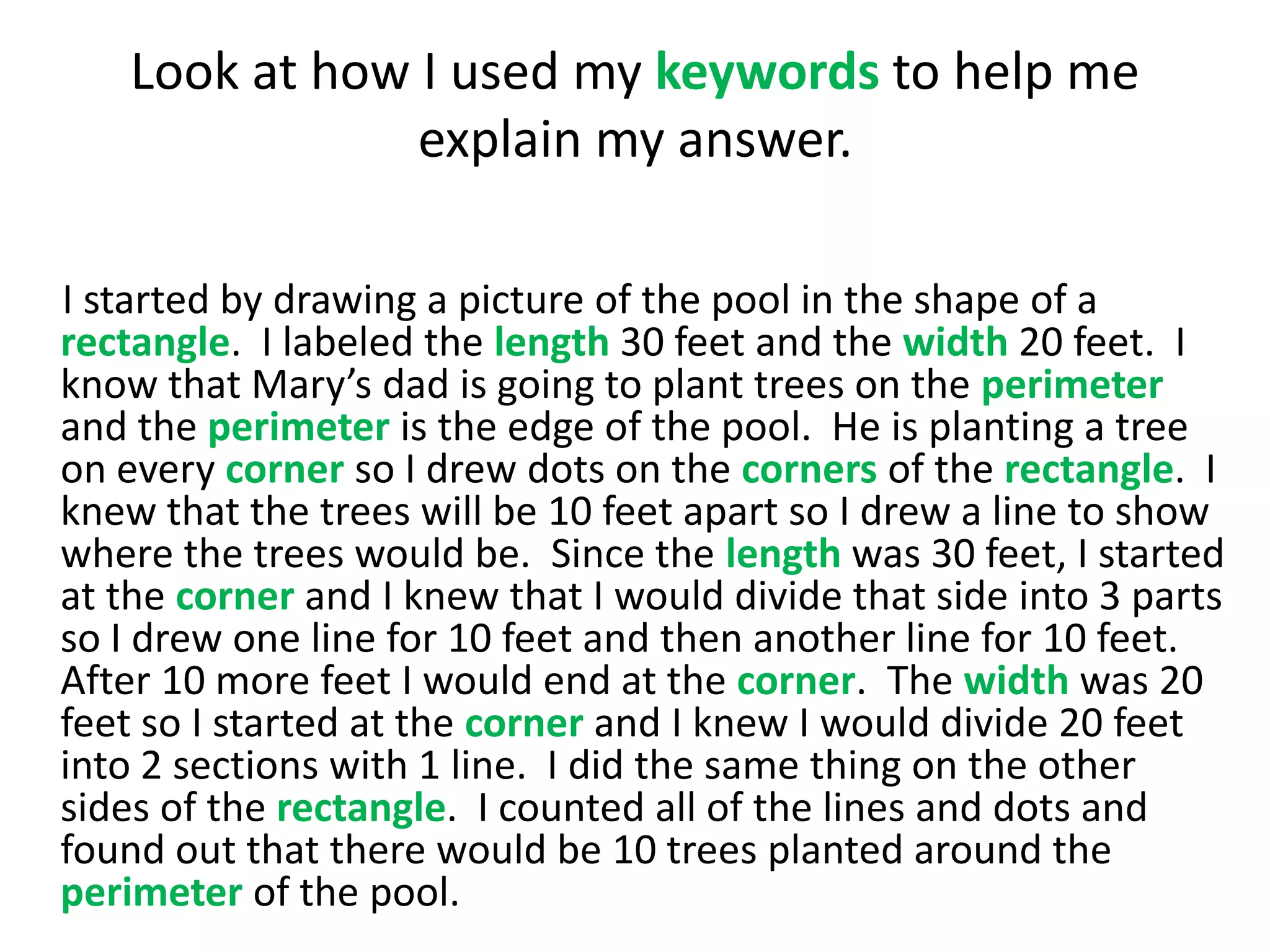 Look at how I used my keywords to help me
                explain my answer.

I started by drawing a picture of the pool in the shape of a
rectangle. I labeled the length 30 feet and the width 20 feet. I
know that Mary’s dad is going to plant trees on the perimeter
and the perimeter is the edge of the pool. He is planting a tree
on every corner so I drew dots on the corners of the rectangle. I
knew that the trees will be 10 feet apart so I drew a line to show
where the trees would be. Since the length was 30 feet, I started
at the corner and I knew that I would divide that side into 3 parts
so I drew one line for 10 feet and then another line for 10 feet.
After 10 more feet I would end at the corner. The width was 20
feet so I started at the corner and I knew I would divide 20 feet
into 2 sections with 1 line. I did the same thing on the other
sides of the rectangle. I counted all of the lines and dots and
found out that there would be 10 trees planted around the
perimeter of the pool.
 