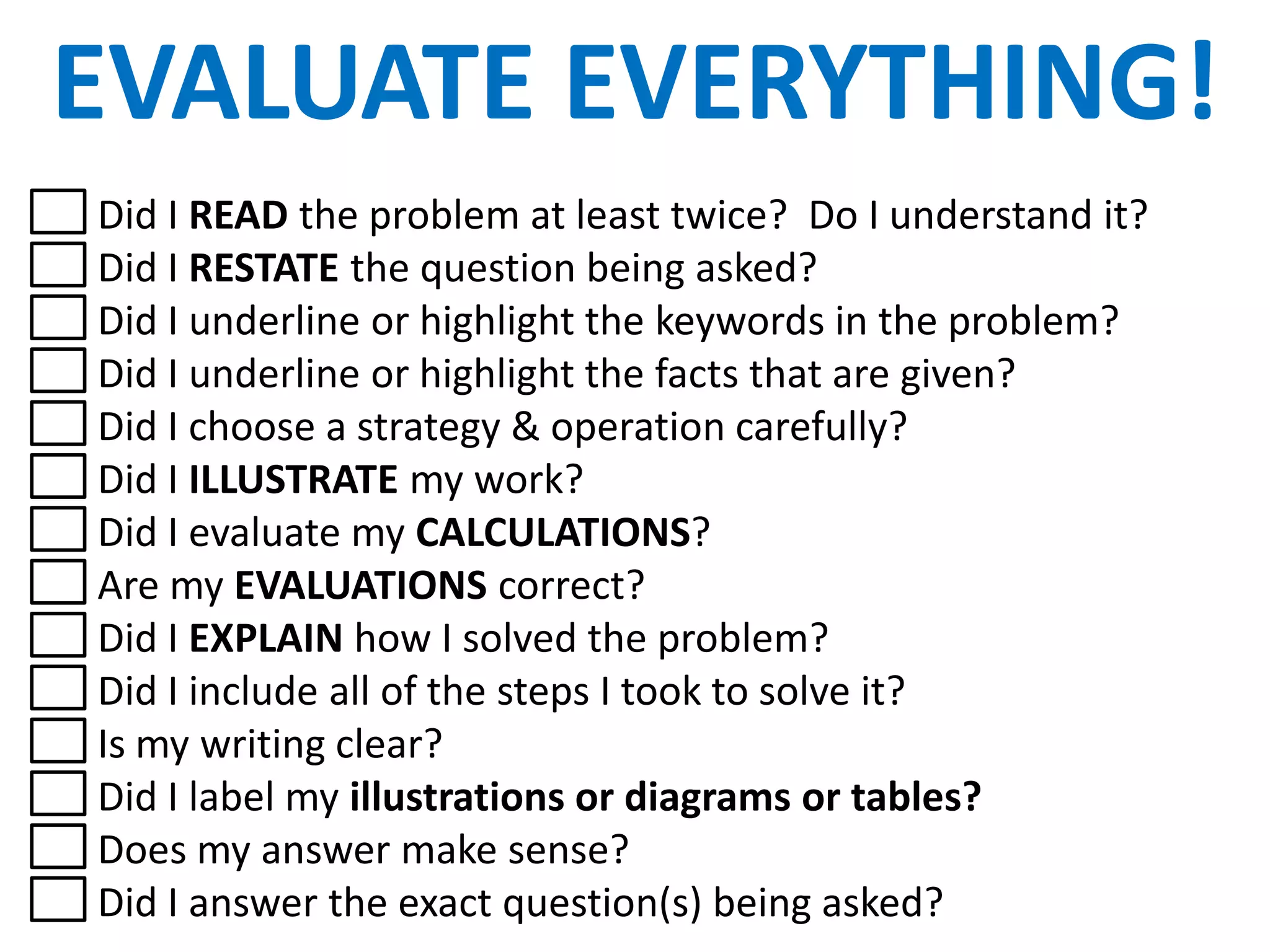 EVALUATE EVERYTHING!
Did I READ the problem at least twice? Do I understand it?
Did I RESTATE the question being asked?
Did I underline or highlight the keywords in the problem?
Did I underline or highlight the facts that are given?
Did I choose a strategy & operation carefully?
Did I ILLUSTRATE my work?
Did I evaluate my CALCULATIONS?
Are my EVALUATIONS correct?
Did I EXPLAIN how I solved the problem?
Did I include all of the steps I took to solve it?
Is my writing clear?
Did I label my illustrations or diagrams or tables?
Does my answer make sense?
Did I answer the exact question(s) being asked?
 