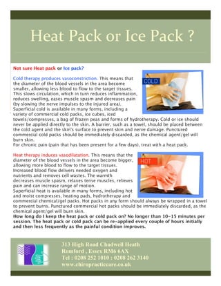Heat	
  Pack	
  or	
  Ice	
  Pack	
  ?	
  
313 High Road Chadwell Heath
Romford , Essex RM6 6AX
Tel : 0208 252 1010 : 0208 262 3140
www.chiropracticcare.co.uk
Not sure Heat pack or Ice pack?
Cold therapy produces vasoconstriction. This means that
the diameter of the blood vessels in the area become
smaller, allowing less blood to flow to the target tissues.
This slows circulation, which in turn reduces inflammation,
reduces swelling, eases muscle spasm and decreases pain
(by slowing the nerve impulses to the injured area).	
  	
  
Superficial cold is available in many forms, including a
variety of commercial cold packs, ice cubes, iced
towels/compresses, a bag of frozen peas and forms of hydrotherapy. Cold or ice should
never be applied directly to the skin. A barrier, such as a towel, should be placed between
the cold agent and the skin's surface to prevent skin and nerve damage. Punctured
commercial cold packs should be immediately discarded, as the chemical agent/gel will
burn skin. 
For chronic pain (pain that has been present for a few days), treat with a heat pack. 
Heat therapy induces vasodilatation. This means that the
diameter of the blood vessels in the area become bigger,
allowing more blood to flow to the target tissues.
Increased blood flow delivers needed oxygen and
nutrients and removes cell wastes. The warmth
decreases muscle spasm, relaxes tense muscles, relieves
pain and can increase range of motion.
Superficial heat is available in many forms, including hot
and moist compresses, heating pads, hydrotherapy and
commercial chemical/gel packs. Hot packs in any form should always be wrapped in a towel
to prevent burns. Punctured commercial hot packs should be immediately discarded, as the
chemical agent/gel will burn skin.
How long do I keep the heat pack or cold pack on? No longer than 10-15 minutes per
session. The heat pack or cold pack can be re-applied every couple of hours initially
and then less frequently as the painful condition improves.
 