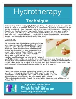Hydrotherapy
313 High Road Chadwell Heath
Romford , Essex RM6 6AX
Tel : 0208 252 1010 : 0208 262 3140
www.chiropracticcare.co.uk
Technique
There are many methods of applying hydrotherapy including baths, showers, saunas and wraps. The
healing properties of hydrotherapy are based on its thermal effects. It uses the body’s reaction to hot
and cold stimuli to carry nerve impulses in the body to stimulate the immune system, invigorate the
circulation and digestion, influence the production of stress hormones and lessen pain sensitivity.
Generally heat soothes the body as the blood and lymph flow to the periphery organs which slow
down the activity of the internal organs. Cold stimulates and invigorates, increasing internal activity
because it pushes blood and lymph that is carried deep within.
Epsom Salt Baths
Epsom salts are made of the mineral magnesium sulphate.
When magnesium sulphate is absorbed through the skin,
such as in a bath, it draws toxins from the body, sedates
the nervous system, reduces swelling, relaxes muscles
and is a natural emollient. Hot water draws toxins out of
the body to the surface of the skin while the water cools it
pulls toxins from the skin. Epsom salts increase this
detoxification by causing you to sweat.
Dissolve a kilo of Epsom salts in a warm bath, lay back and
relax for 20 minutes. Cool down at the end by turning on the cold tap to lower the water temperature
and stay in the bath for a few more minutes until you start to feel cold. Go straight to bed afterwards in
cotton nightwear so that you can sweat. You may like to get up later and clean off in a warm shower
and it is important to keep plenty of water on hand so you can sip as required.
Foot Baths
When there is little or no energy available for a hot bath a foot bath would
probably be more appropriate or if there is nobody around to supervise. Put a
dessertspoon of mustard powder into a bowl of water that is as hot as you can
stand comfortably and sit with your feet in the bowl for 10 to 20 minutes.
The mustard powder stimulates the body into removing toxic substances which will be drawn out
through the feet.
 