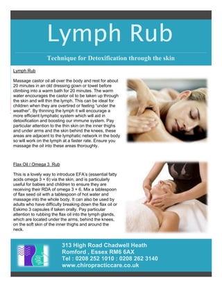 Lymph Rub
313 High Road Chadwell Heath
Romford , Essex RM6 6AX
Tel : 0208 252 1010 : 0208 262 3140
www.chiropracticcare.co.uk
Technique for Detoxification through the skin
Lymph Rub
Massage castor oil all over the body and rest for about
20 minutes in an old dressing gown or towel before
climbing into a warm bath for 20 minutes. The warm
water encourages the castor oil to be taken up through
the skin and will thin the lymph. This can be ideal for
children when they are overtired or feeling “under the
weather”. By thinning the lymph it will encourage a
more efficient lymphatic system which will aid in
detoxification and boosting our immune system. Pay
particular attention to the thin skin on the inner thighs
and under arms and the skin behind the knees, these
areas are adjacent to the lymphatic network in the body
so will work on the lymph at a faster rate. Ensure you
massage the oil into these areas thoroughly.
Flax Oil / Omega 3 Rub
This is a lovely way to introduce EFA’s (essential fatty
acids omega 3 + 6) via the skin, and is particularly
useful for babies and children to ensure they are
receiving their RDA of omega 3 + 6. Mix a tablespoon
of flax seed oil with a tablespoon of hot water and
massage into the whole body. It can also be used by
adults who have difficulty breaking down the flax oil or
Eskimo 3 capsules if taken orally. Pay particular
attention to rubbing the flax oil into the lymph glands,
which are located under the arms, behind the knees,
on the soft skin of the inner thighs and around the
neck.
 