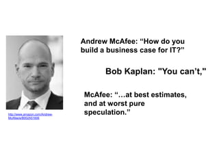 Andrew McAfee: “How do you
                                build a business case for IT?”

                                       Bob Kaplan: "You can’t,"

                                McAfee: “…at best estimates,
                                and at worst pure
http://www.amazon.com/Andrew-   speculation.”
McAfee/e/B002A51606
 