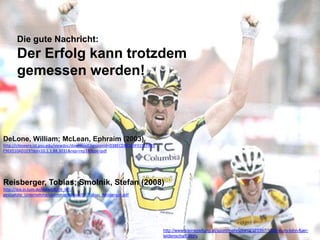 Die gute Nachricht:
       Der Erfolg kann trotzdem
       gemessen werden!



DeLone, William; McLean, Ephraim (2003)
http://citeseerx.ist.psu.edu/viewdoc/download;jsessionid=D38ECEB8169F019EF485
F9E6510AD1E9?doi=10.1.1.88.3031&rep=rep1&type=pdf




Reisberger, Tobias; Smolnik, Stefan (2008)
http://ibis.in.tum.de/mkwi08/09_IKT-
gestuetzte_Unternehmenskommunikation/03_Tobias_Reisberger.pdf




                                                                                http://www.kleinezeitung.at/sport/mehrsport/2323397/1500-euro-lohn-fuer-
                                                                                leidenschaft.story
 