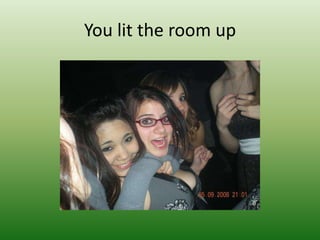 You lit the room up