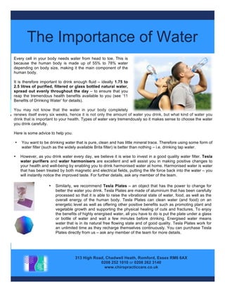 You	
  are	
  what	
  you	
  drink	
  
The Importance of Water
313 High Road, Chadwell Heath, Romford, Essex RM6 6AX
0208 252 1010 or 0208 262 3140
www.chiropracticcare.co.uk
Every cell in your body needs water from head to toe. This is
because the human body is made up of 55% to 78% water
depending on body size, making it the main component of the
human body.
It is therefore important to drink enough fluid – ideally 1.75 to
2.5 litres of purified, filtered or glass bottled natural water,
spread out evenly throughout the day – to ensure that you
reap the tremendous health benefits available to you (see ’11
Benefits of Drinking Water’ for details).
You may not know that the water in your body completely
renews itself every six weeks, hence it is not only the amount of water you drink, but what kind of water you
drink that is important to your health. Types of water vary tremendously so it makes sense to choose the water
you drink carefully.
Here is some advice to help you.
• You want to be drinking water that is pure, clean and has little mineral trace. Therefore using some form of
water filter (such as the widely available Brita filter) is better than nothing – i.e. drinking tap water.
• However, as you drink water every day, we believe it is wise to invest in a good quality water filter. Tesla
water purifiers and water harmonisers are excellent and will assist you in making positive changes to
your health and well-being by enabling you to drink harmonised water at home. Harmonised water is water
that has been treated by both magnetic and electrical fields, putting the life force back into the water – you
will instantly notice the improved taste. For further details, ask any member of the team.
• Similarly, we recommend Tesla Plates – an object that has the power to change for
better the water you drink. Tesla Plates are made of aluminium that has been carefully
processed so that it is able to raise the vibrational state of water, food, as well as the
overall energy of the human body. Tesla Plates can clean water (and food) on an
energetic level as well as offering other positive benefits such as promoting plant and
vegetable growth and supporting the physical healing of cuts and fractures. To enjoy
the benefits of highly energised water, all you have to do is put the plate under a glass
or bottle of water and wait a few minutes before drinking. Energised water means
water that is in its natural free flowing state and of good quality. Tesla Plates work for
an unlimited time as they recharge themselves continuously. You can purchase Tesla
Plates directly from us – ask any member of the team for more details.
 
