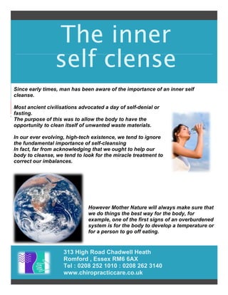 The inner
self clense
313 High Road Chadwell Heath
Romford , Essex RM6 6AX
Tel : 0208 252 1010 : 0208 262 3140
www.chiropracticcare.co.uk
Since early times, man has been aware of the importance of an inner self
cleanse.
Most ancient civilisations advocated a day of self-denial or
fasting.
The purpose of this was to allow the body to have the
opportunity to clean itself of unwanted waste materials.
In our ever evolving, high-tech existence, we tend to ignore
the fundamental importance of self-cleansing
In fact, far from acknowledging that we ought to help our
body to cleanse, we tend to look for the miracle treatment to
correct our imbalances.
However Mother Nature will always make sure that
we do things the best way for the body, for
example, one of the first signs of an overburdened
system is for the body to develop a temperature or
for a person to go off eating.
 