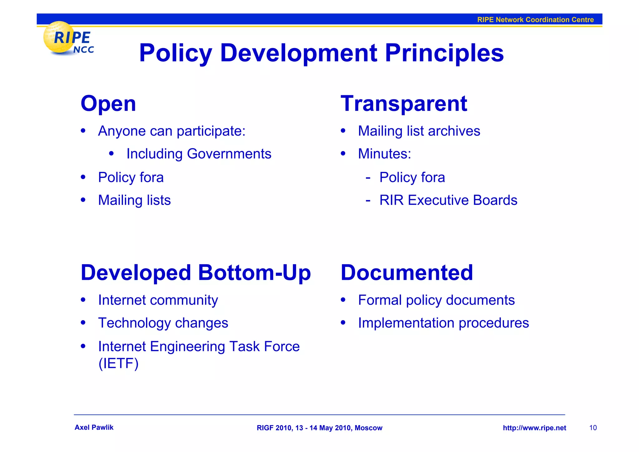 RIPE Network Coordination Centre




               Policy Development Principles
 Open                                              Transparent
 •  Anyone can participate:                        •  Mailing list archives
     •  Including Governments                      •  Minutes:
 •  Policy fora                                           -  Policy fora
 •  Mailing lists                                         -  RIR Executive Boards



 Developed Bottom-Up                               Documented
 •  Internet community                             •  Formal policy documents
 •  Technology changes                             •  Implementation procedures
 •  Internet Engineering Task Force
      (IETF)



Axel Pawlik                 RIGF 2010, 13 - 14 May 2010, Moscow                  http://www.ripe.net    10
 