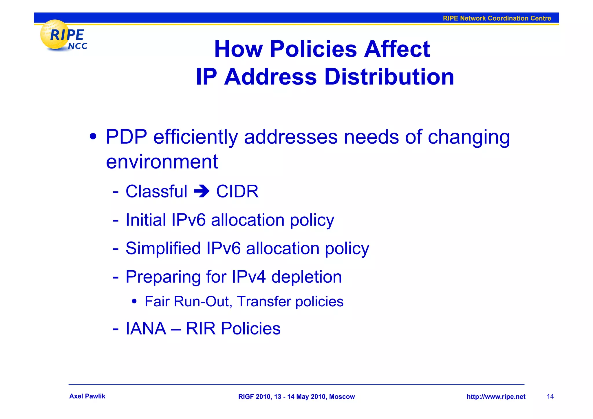 RIPE Network Coordination Centre




                            How Policies Affect
                          IP Address Distribution

      •  PDP efficiently addresses needs of changing
              environment
              -  Classful  CIDR
              -  Initial IPv6 allocation policy
              -  Simplified IPv6 allocation policy
              -  Preparing for IPv4 depletion
                •  Fair Run-Out, Transfer policies
              -  IANA – RIR Policies


Axel Pawlik                      RIGF 2010, 13 - 14 May 2010, Moscow          http://www.ripe.net    14
 