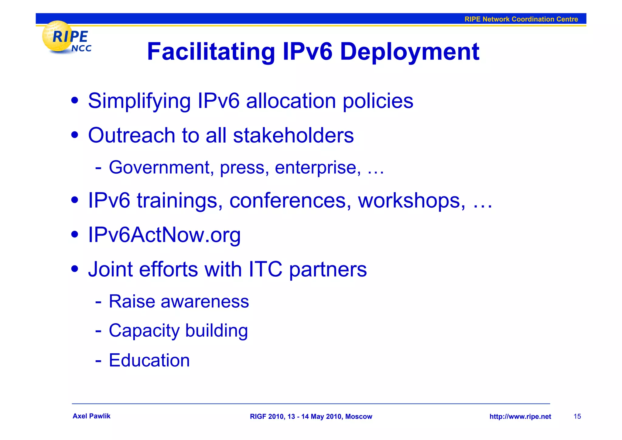 RIPE Network Coordination Centre




              Facilitating IPv6 Deployment
•  Simplifying IPv6 allocation policies
•  Outreach to all stakeholders
      -  Government, press, enterprise, …
•  IPv6 trainings, conferences, workshops, …
•  IPv6ActNow.org
•  Joint efforts with ITC partners
      -  Raise awareness
      -  Capacity building
      -  Education

Axel Pawlik                  RIGF 2010, 13 - 14 May 2010, Moscow          http://www.ripe.net    15
 