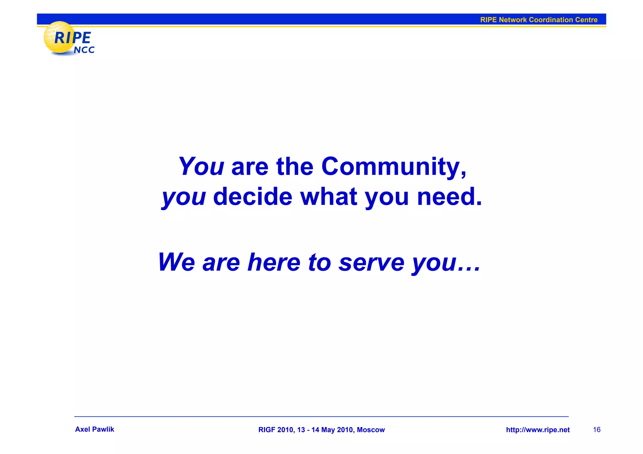 RIPE Network Coordination Centre




               You are the Community,
              you decide what you need.

              We are here to serve you…




Axel Pawlik          RIGF 2010, 13 - 14 May 2010, Moscow          http://www.ripe.net    16
 
