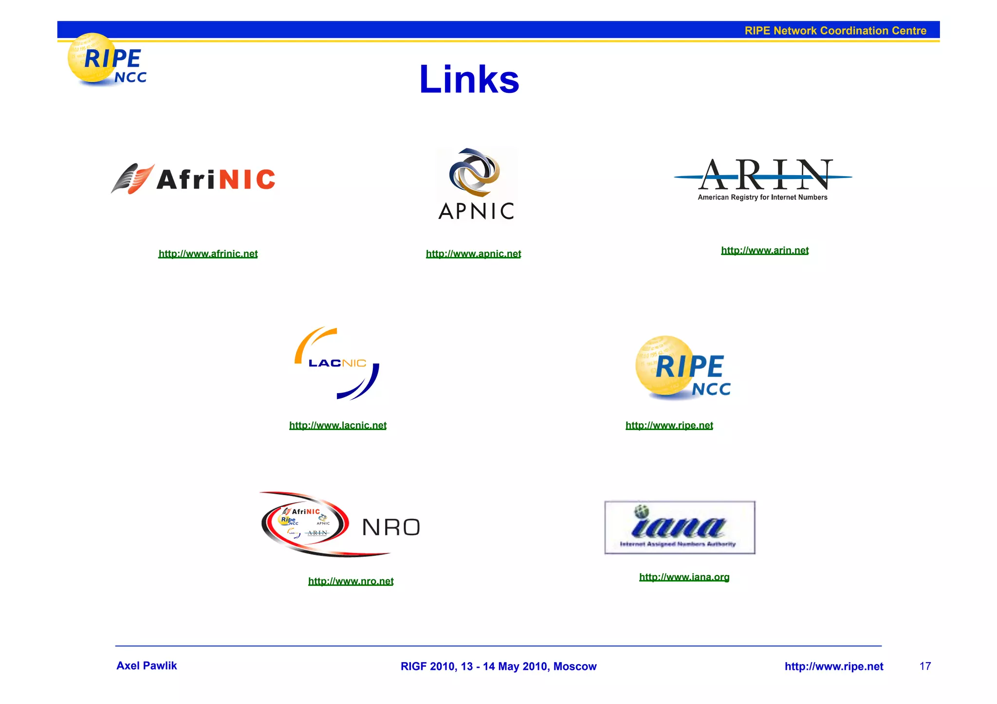 RIPE Network Coordination Centre




                                                            Links



       http://www.afrinic.net                                http://www.apnic.net                                    http://www.arin.net




                                http://www.lacnic.net                                          http://www.ripe.net




                                    http://www.nro.net                                           http://www.iana.org




Axel Pawlik                                              RIGF 2010, 13 - 14 May 2010, Moscow                                      http://www.ripe.net   17
 