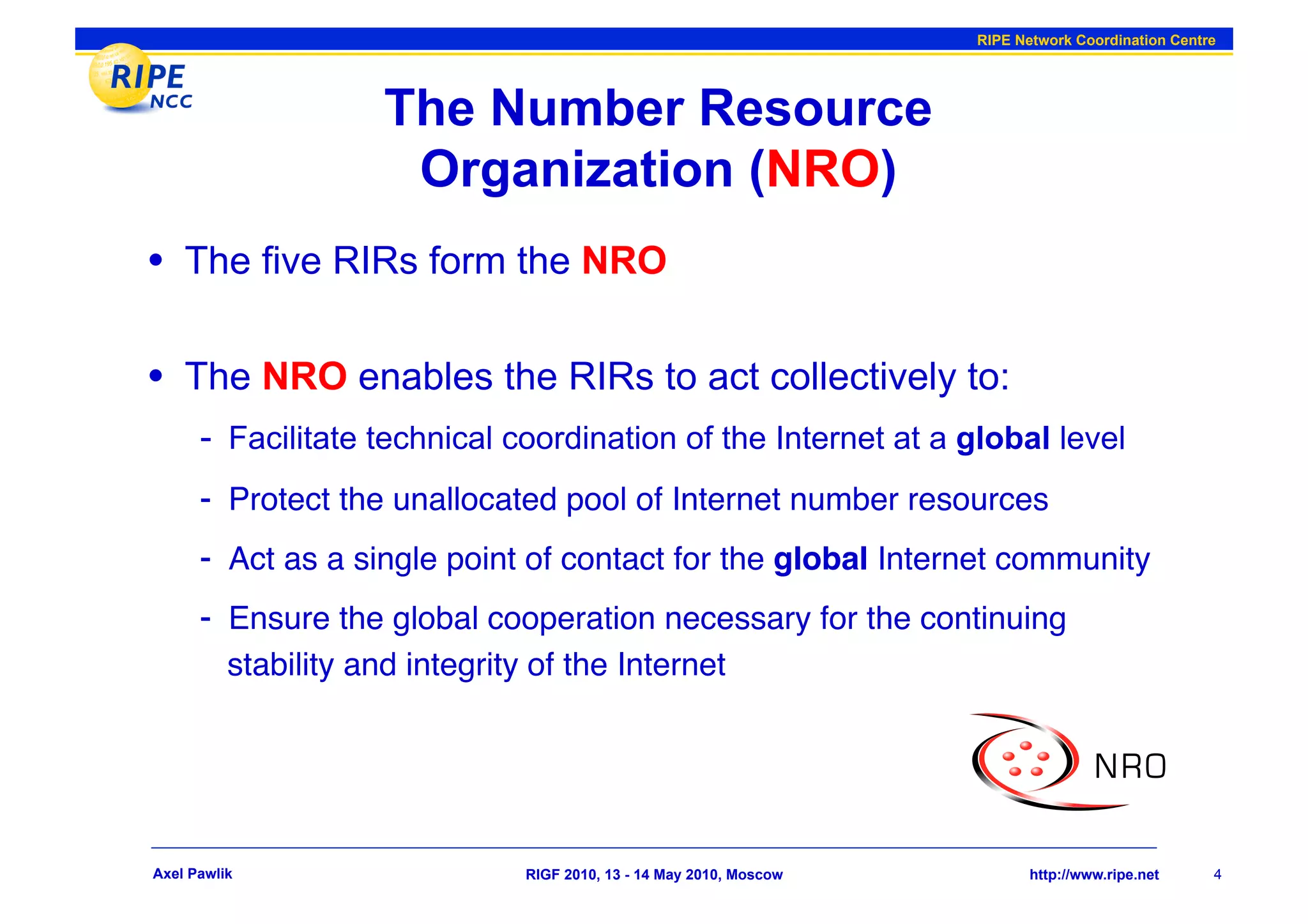RIPE Network Coordination Centre




                      The Number Resource
                       Organization (NRO)
•  The five RIRs form the NRO

•  The NRO enables the RIRs to act collectively to:
      -  Facilitate technical coordination of the Internet at a global level
      -  Protect the unallocated pool of Internet number resources"
      -  Act as a single point of contact for the global Internet community"
      -  Ensure the global cooperation necessary for the continuing
          stability and integrity of the Internet"




Axel Pawlik                      RIGF 2010, 13 - 14 May 2010, Moscow          http://www.ripe.net     4
 
