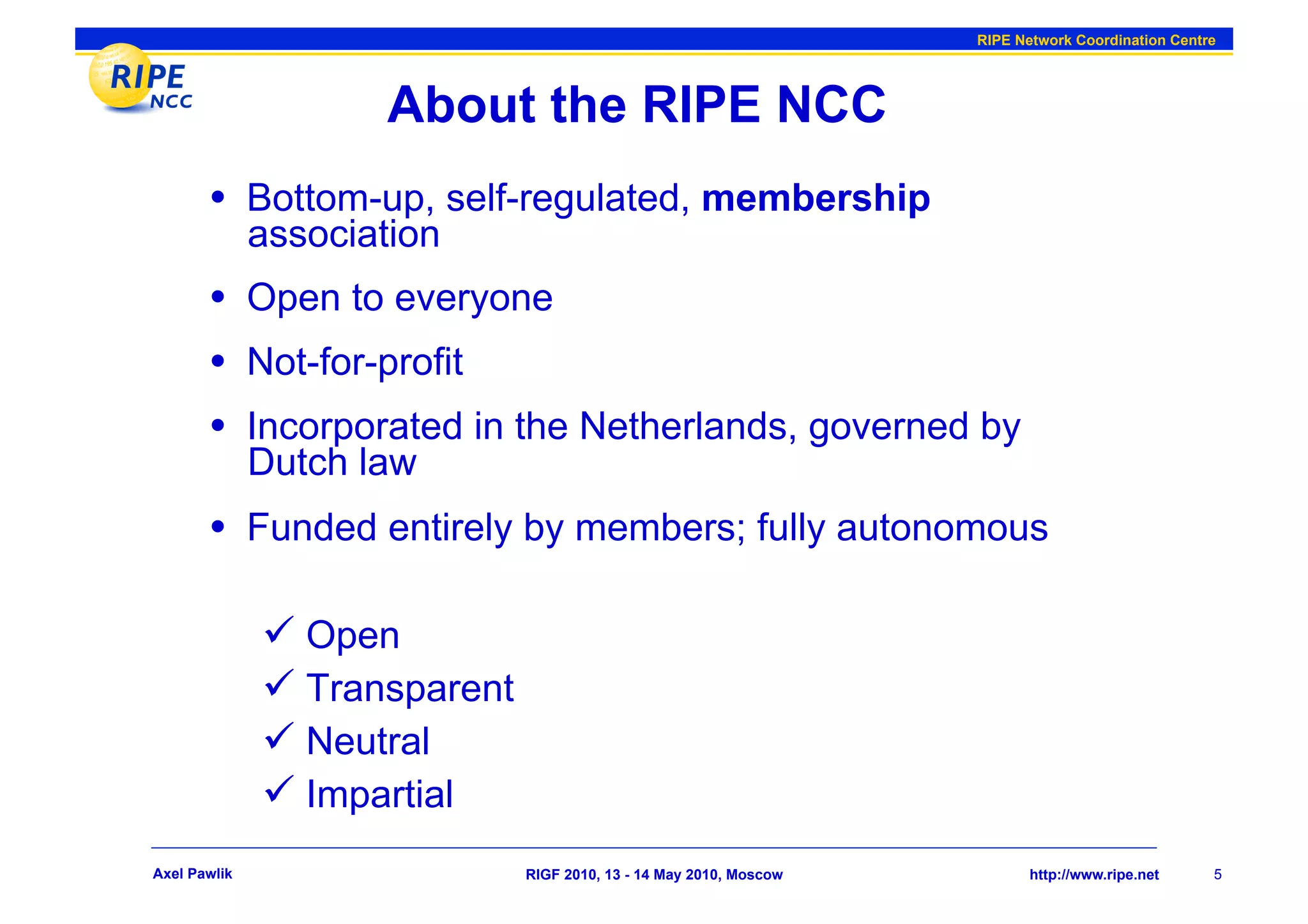 RIPE Network Coordination Centre




                     About the RIPE NCC
       •  Bottom-up, self-regulated, membership
              association
       •  Open to everyone
       •  Not-for-profit
       •  Incorporated in the Netherlands, governed by
              Dutch law
       •  Funded entirely by members; fully autonomous

                Open
                Transparent
                Neutral
                Impartial
Axel Pawlik                    RIGF 2010, 13 - 14 May 2010, Moscow          http://www.ripe.net     5
 