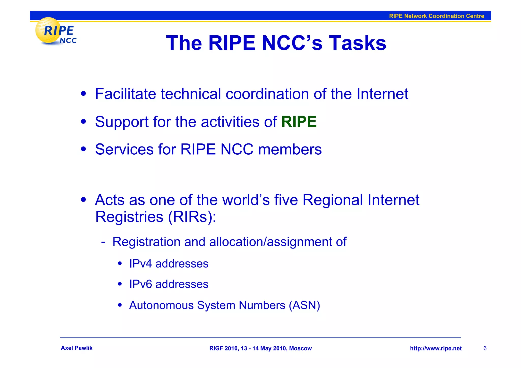 RIPE Network Coordination Centre




                          The RIPE NCC’s Tasks

      •  Facilitate technical coordination of the Internet
      •  Support for the activities of RIPE
      •  Services for RIPE NCC members

      •  Acts as one of the world’s five Regional Internet
              Registries (RIRs):
              -  Registration and allocation/assignment of
                 •  IPv4 addresses
                 •  IPv6 addresses
                 •  Autonomous System Numbers (ASN)


Axel Pawlik                          RIGF 2010, 13 - 14 May 2010, Moscow          http://www.ripe.net     6
 