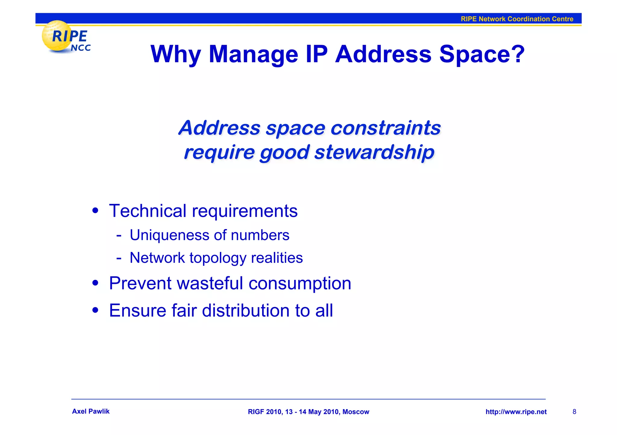 RIPE Network Coordination Centre




                   Why Manage IP Address Space?




     •  Technical requirements
              -  Uniqueness of numbers
              -  Network topology realities
     •  Prevent wasteful consumption
     •  Ensure fair distribution to all



Axel Pawlik                       RIGF 2010, 13 - 14 May 2010, Moscow          http://www.ripe.net     8
 