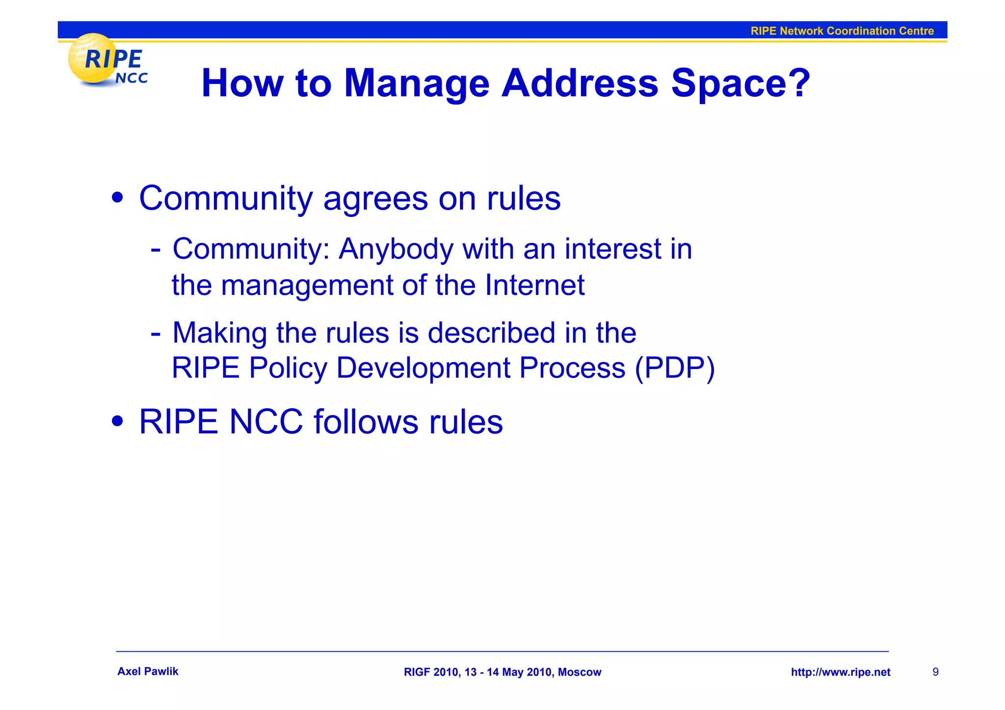 RIPE Network Coordination Centre




              How to Manage Address Space?

•  Community agrees on rules
     -  Community: Anybody with an interest in
         the management of the Internet
     -  Making the rules is described in the
         RIPE Policy Development Process (PDP)
•  RIPE NCC follows rules




Axel Pawlik              RIGF 2010, 13 - 14 May 2010, Moscow          http://www.ripe.net     9
 